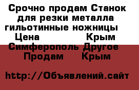 Срочно продам Станок для резки металла (гильотинные ножницы) › Цена ­ 350 000 - Крым, Симферополь Другое » Продам   . Крым